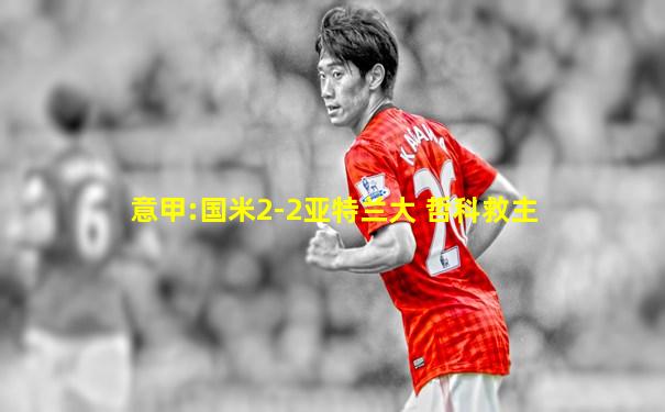 意甲:国米2-2亚特兰大 哲科救主